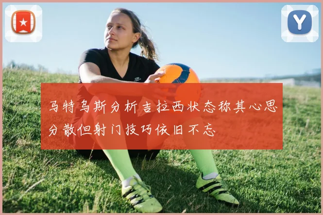 马特乌斯分析吉拉西状态称其心思分散但射门技巧依旧不忘