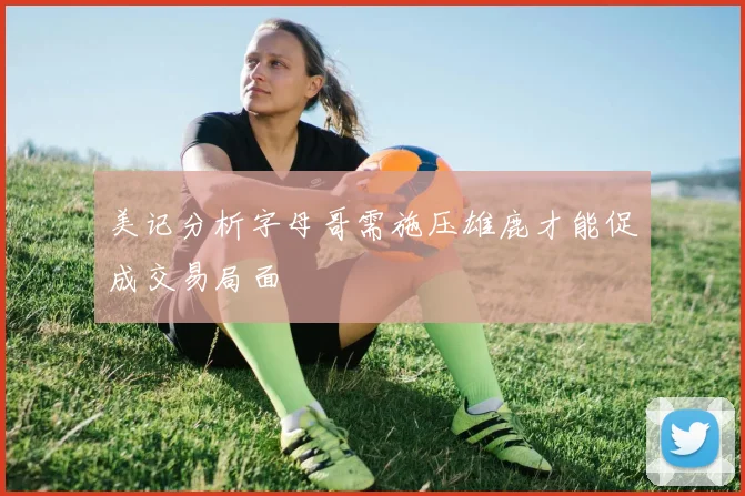美记分析字母哥需施压雄鹿才能促成交易局面