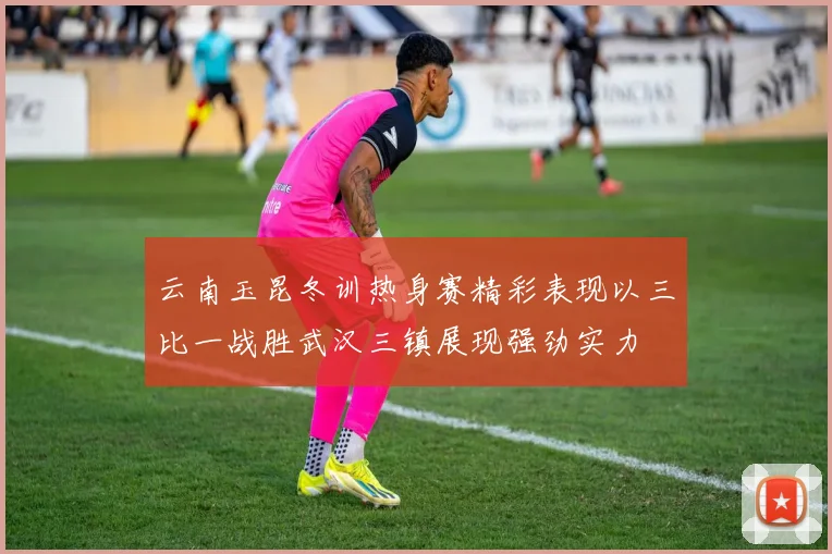 云南玉昆冬训热身赛精彩表现以三比一战胜武汉三镇展现强劲实力