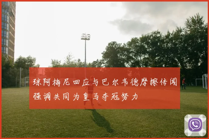 琼阿梅尼回应与巴尔韦德摩擦传闻强调共同为皇马夺冠努力