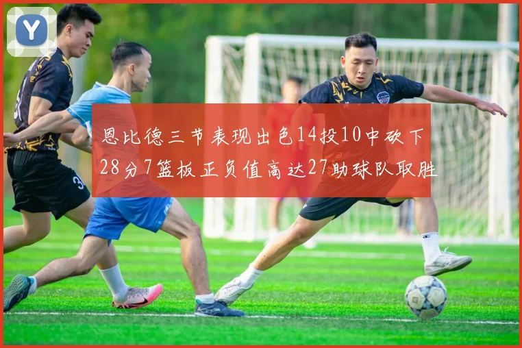 恩比德三节表现出色14投10中砍下28分7篮板正负值高达27助球队取胜