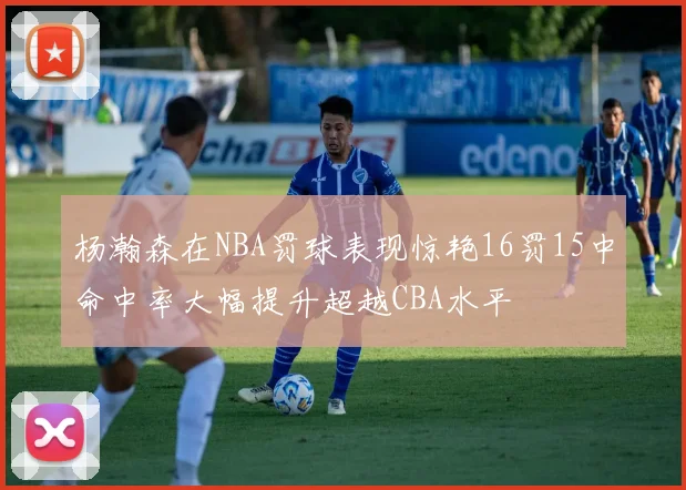 杨瀚森在NBA罚球表现惊艳16罚15中命中率大幅提升超越CBA水平